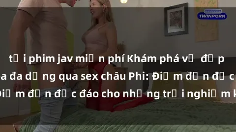tải phim jav miễn phí Khám phá vẻ đẹp tự nhiên và văn hóa đa dạng qua sex châu Phi: Điểm đến độc đáo cho những trải nghiệm khó quên
