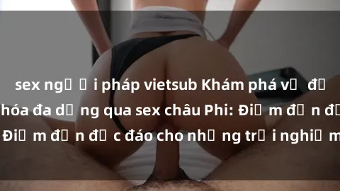 sex người pháp vietsub Khám phá vẻ đẹp tự nhiên và văn hóa đa dạng qua sex châu Phi: Điểm đến độc đáo cho những trải nghiệm khó quên