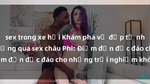 sex trong xe hơi Khám phá vẻ đẹp tự nhiên và văn hóa đa dạng qua sex châu Phi: Điểm đến độc đáo cho những trải nghiệm khó quên